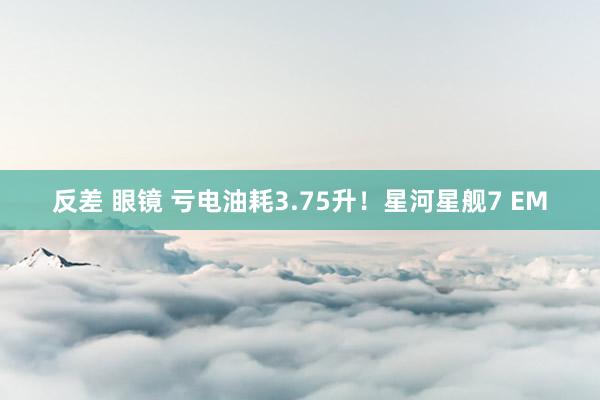 反差 眼镜 亏电油耗3.75升！星河星舰7 EM