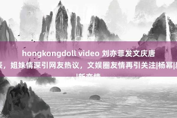 hongkongdoll video 刘亦菲发文庆唐嫣诞辰，姐妹情深引网友热议，文娱圈友情再引关注|杨幂|新恋情