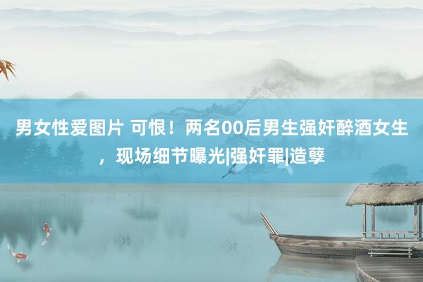 男女性爱图片 可恨！两名00后男生强奸醉酒女生，现场细节曝光|强奸罪|造孽