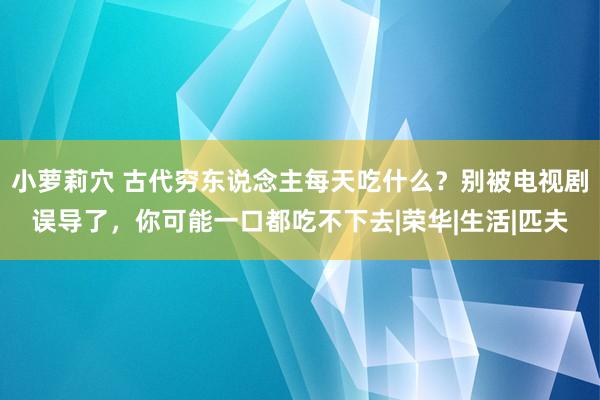 小萝莉穴 古代穷东说念主每天吃什么？别被电视剧误导了，你可能一口都吃不下去|荣华|生活|匹夫