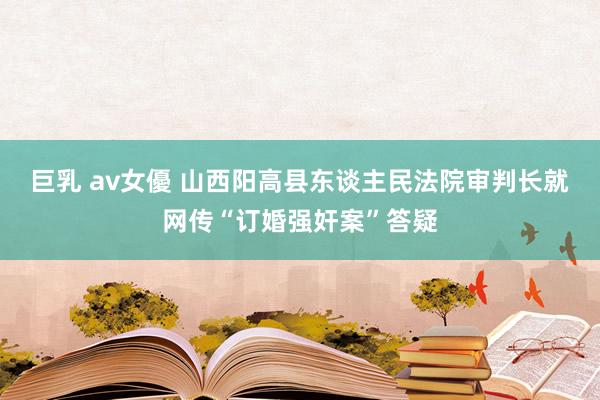 巨乳 av女優 山西阳高县东谈主民法院审判长就网传“订婚强奸案”答疑