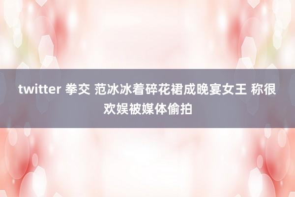 twitter 拳交 范冰冰着碎花裙成晚宴女王 称很欢娱被媒体偷拍