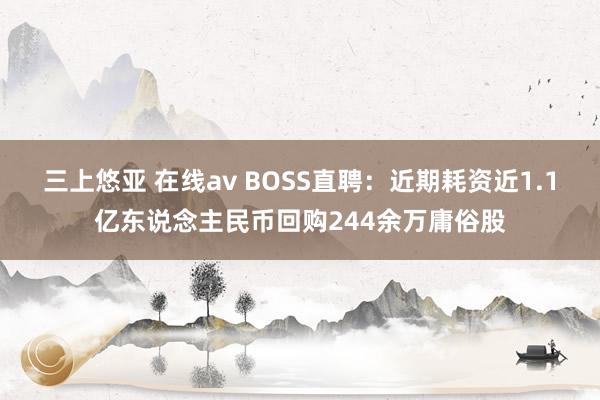 三上悠亚 在线av BOSS直聘：近期耗资近1.1亿东说念主民币回购244余万庸俗股