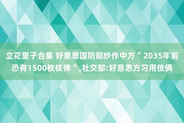 立花里子合集 好意思国防部炒作中方＂2035年前恐有1500枚核弹＂，社交部:好意思方习用伎俩