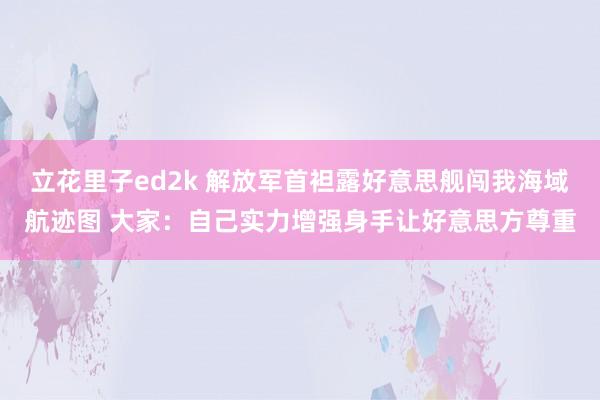 立花里子ed2k 解放军首袒露好意思舰闯我海域航迹图 大家：自己实力增强身手让好意思方尊重