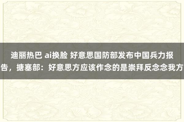 迪丽热巴 ai换脸 好意思国防部发布中国兵力报告，搪塞部：好意思方应该作念的是崇拜反念念我方