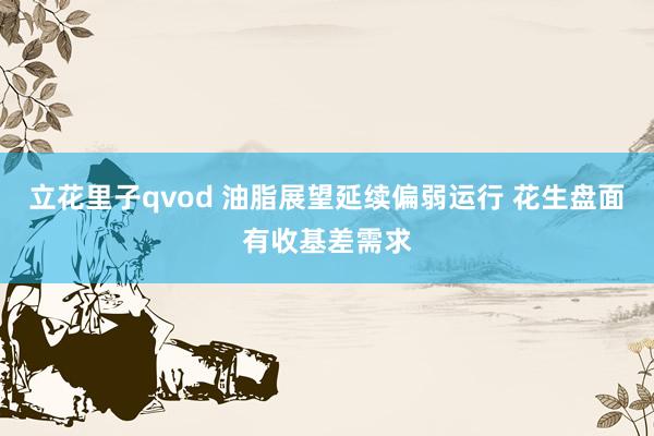 立花里子qvod 油脂展望延续偏弱运行 花生盘面有收基差需求