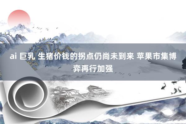ai 巨乳 生猪价钱的拐点仍尚未到来 苹果市集博弈再行加强