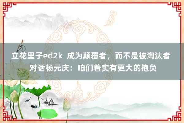 立花里子ed2k  成为颠覆者，而不是被淘汰者  对话杨元庆：咱们着实有更大的抱负