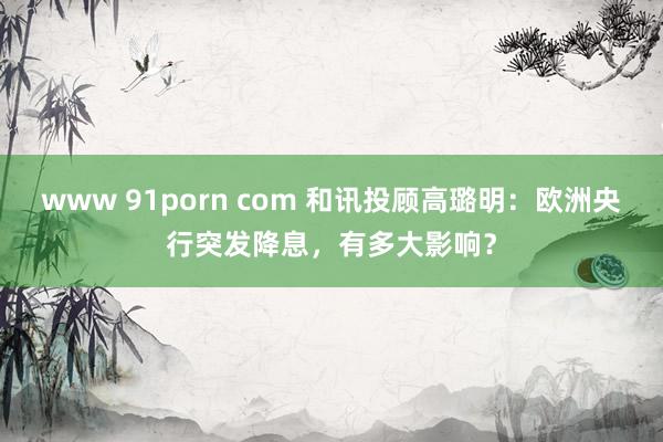 www 91porn com 和讯投顾高璐明：欧洲央行突发降息，有多大影响？