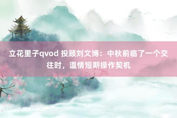 立花里子qvod 投顾刘文博：中秋前临了一个交往时，温情短期操作契机