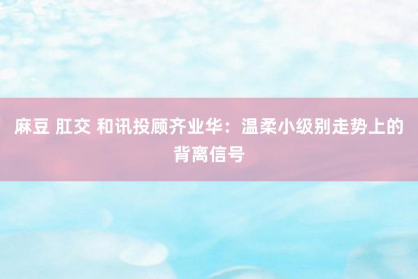 麻豆 肛交 和讯投顾齐业华：温柔小级别走势上的背离信号