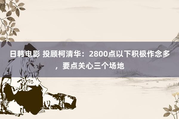日韩电影 投顾柯清华：2800点以下积极作念多，要点关心三个场地