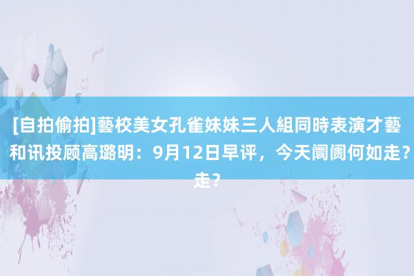 [自拍偷拍]藝校美女孔雀妹妹三人組同時表演才藝 和讯投顾高璐明：9月12日早评，今天阛阓何如走？