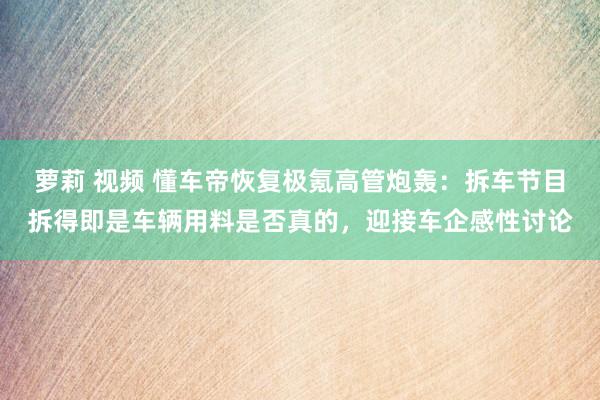 萝莉 视频 懂车帝恢复极氪高管炮轰：拆车节目拆得即是车辆用料是否真的，迎接车企感性讨论
