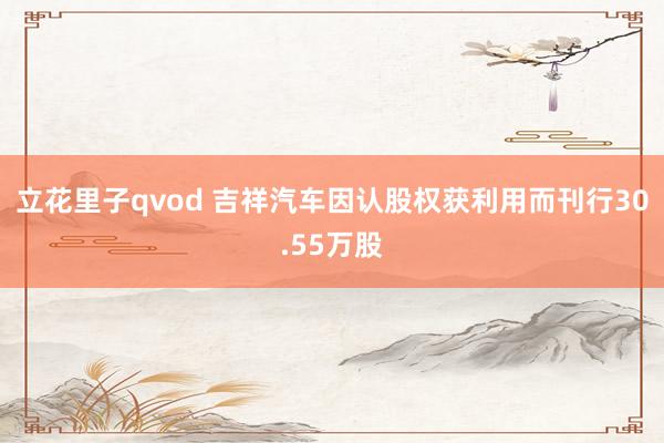 立花里子qvod 吉祥汽车因认股权获利用而刊行30.55万股