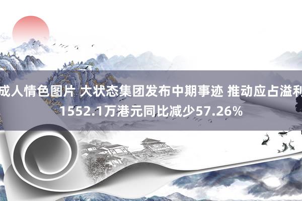 成人情色图片 大状态集团发布中期事迹 推动应占溢利1552.1万港元同比减少57.26%