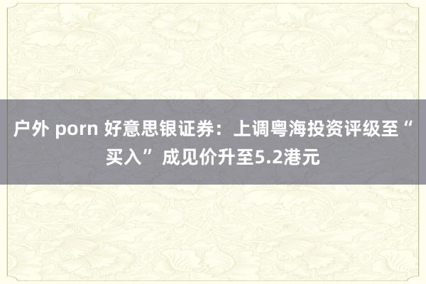 户外 porn 好意思银证券：上调粤海投资评级至“买入” 成见价升至5.2港元