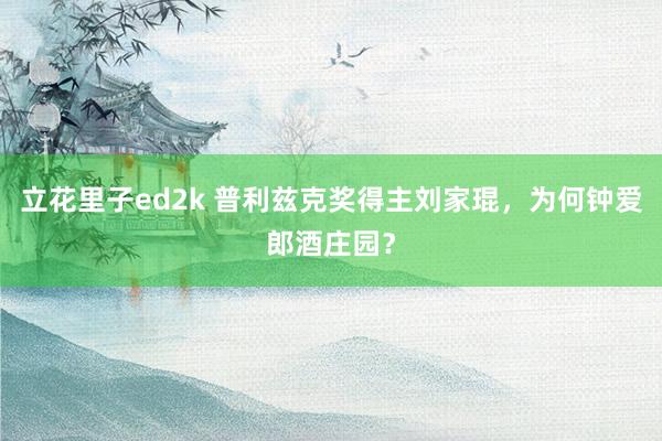 立花里子ed2k 普利兹克奖得主刘家琨，为何钟爱郎酒庄园？