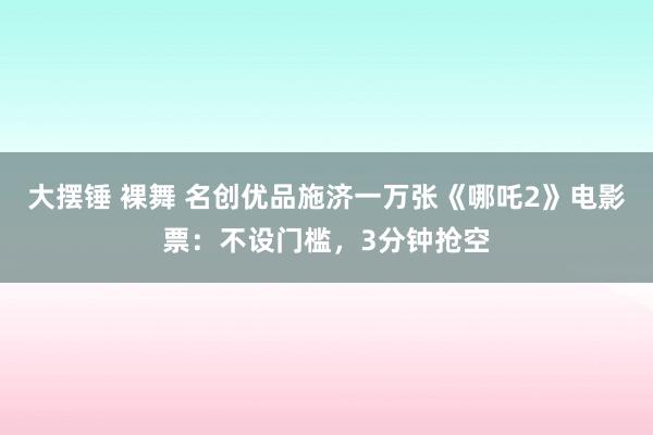 大摆锤 裸舞 名创优品施济一万张《哪吒2》电影票：不设门槛，3分钟抢空