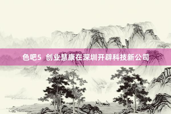 色吧5  创业慧康在深圳开辟科技新公司