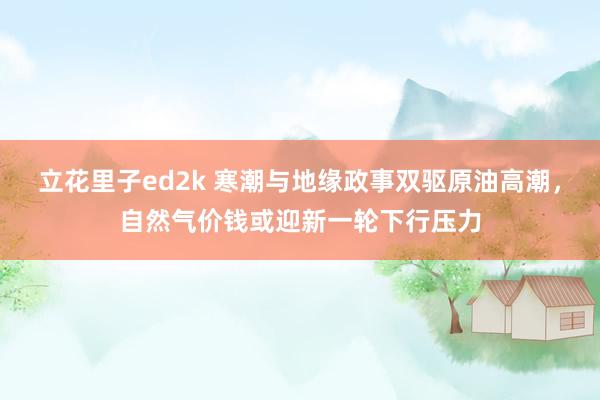 立花里子ed2k 寒潮与地缘政事双驱原油高潮，自然气价钱或迎新一轮下行压力