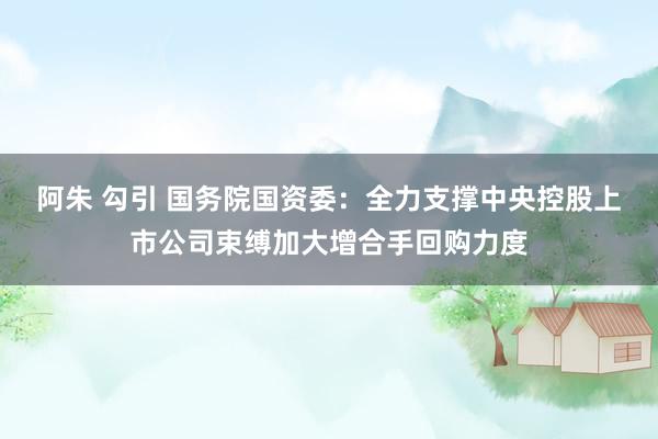 阿朱 勾引 国务院国资委：全力支撑中央控股上市公司束缚加大增合手回购力度
