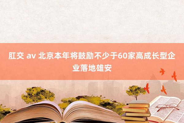 肛交 av 北京本年将鼓励不少于60家高成长型企业落地雄安