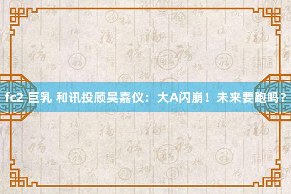 fc2 巨乳 和讯投顾吴嘉仪：大A闪崩！未来要跑吗？